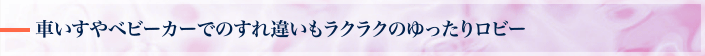車いすやベビーカーでのすれ違いもラクラクのゆったりロビー